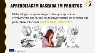 APRENDIZAGEM BASEADA EM PROJETOS
• Metodologia de aprendizagem ativa que aposta no
envolvimento dos alunos no desenvolvimento de projetos que
pretendem solucionar problemas concretos.
 