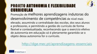 PROJETO AUTONOMIA E FLEXIBILIDADE
CURRICULAR
Promoção de melhores aprendizagens indutoras do
desenvolvimento de competências de nível mais
elevado, assumindo a centralidade das escolas, dos seus alunos
e professores, e permitindo a gestão do currículo de forma
flexível e contextualizada, reconhecendo que o exercício efetivo
de autonomia em educação só é plenamente garantido se o
objeto dessa autonomia for o currículo.
http://dge.mec.pt/aprendizagens-essenciais
 