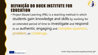 DEFINIÇÃO DO BUCK INSTITUTE FOR
EDUCATION
• Project Based Learning (PBL) is a teaching method in which
students gain knowledge and skills by working for
an extended period of time to investigate and respond
to an authentic, engaging and complex question,
problem, or challenge.
Fonte: http://www.bie.org/about/what_pbl
 