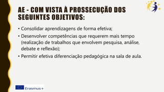 AE - COM VISTA À PROSSECUÇÃO DOS
SEGUINTES OBJETIVOS:
• Consolidar aprendizagens de forma efetiva;
• Desenvolver competências que requerem mais tempo
(realização de trabalhos que envolvem pesquisa, análise,
debate e reflexão);
• Permitir efetiva diferenciação pedagógica na sala de aula.
 