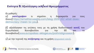 Η Κοινότητα των Σχολείων της Ευρώπης
Ενότητα 5: Αξιολόγηση εκπ/κού προγράμματος
Οι μαθητές:
α) κατέγραψαν τι σημαίνει η δημοκρατία για τους
ίδιους(https://emathisi.weebly.com/blog-2019-20/-what-does-
democracy-mean-to-you).
β) αξιολόγησαν τις γνώσεις τους με τη χρήση διαδικτυακού κουίζ του
Ευρωπαϊκού Κοινοβουλίου για την ΕΕ και το
Κοινοβούλιο(www.evropaikes-ekloges.eu/paihnidignoseon).
γ) με την τεχνική της συζήτησης και τη χρήση ψηφιακού κουίζ.
 