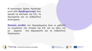 Η Κοινότητα των Σχολείων της Ευρώπης
Η καινοτόμος δράση προέκυψε
μετά από προβληματισμό που
αφορά τη σύσταση της Ε.Ε., τη
δημοκρατία και τα ανθρώπινα
δικαιώματα.
Βασικός σκοπός του προγράμματος ήταν οι μαθητές
να γνωρίσουν την ιστορία της Ε.Ε. και τις αξίες της
με έμφαση στη Δημοκρατία και τα ανθρώπινα
δικαιώματα.
 