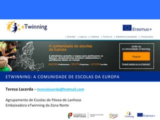 ETWINNING: A COMUNIDADE DE ESCOLAS DA EUROPA 
Teresa Lacerda – teresalacerda@hotmail.com 
Agrupamento de Escolas de Póvoa de Lanhoso 
Embaixadora eTwinning da Zona Norte 
 
