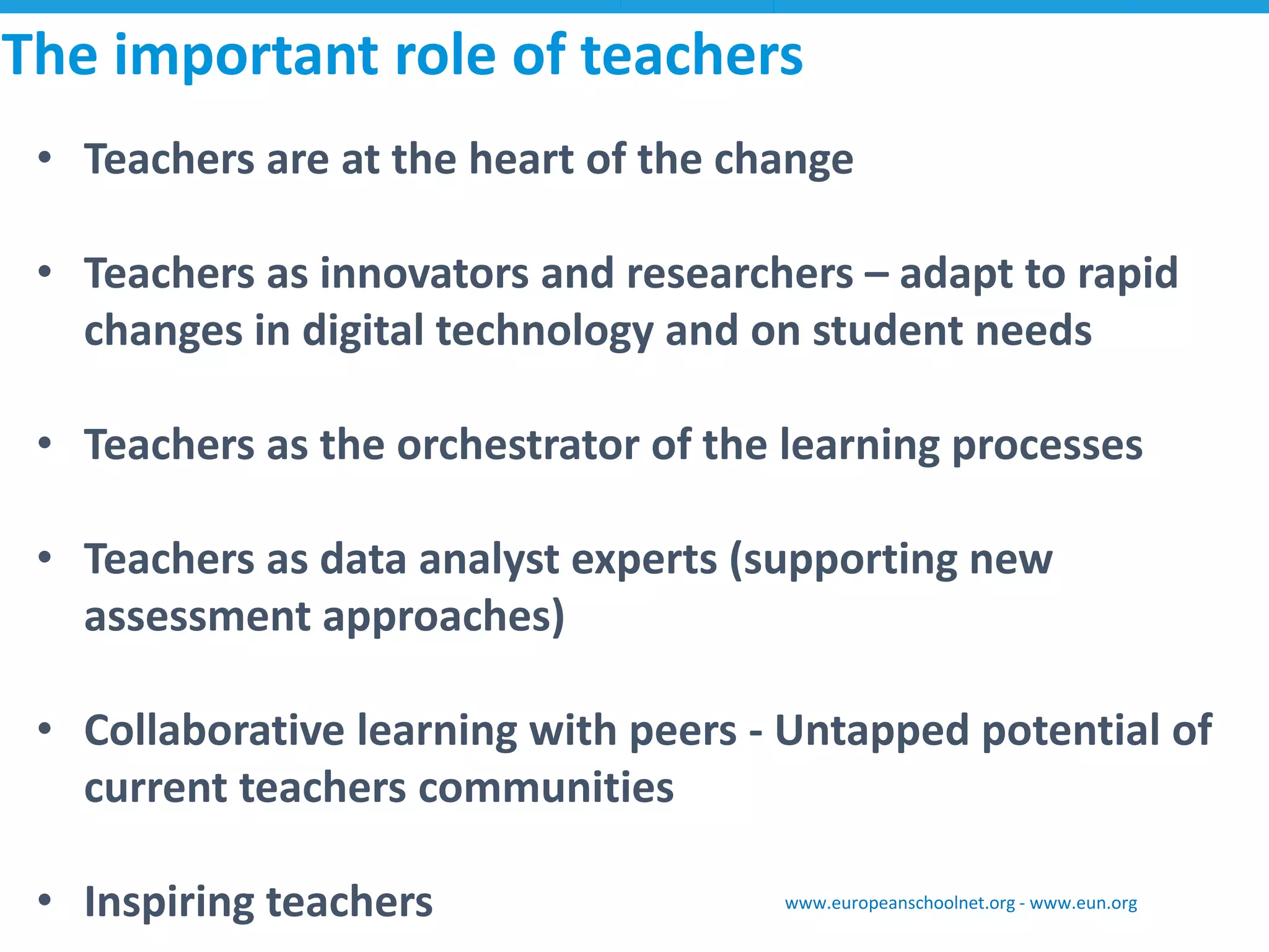 •Teachers are at the heart of the change 
•Teachers as innovators and researchers –adapt to rapid changes in digital technology and on student needs 
•Teachers as the orchestrator of the learning processes 
•Teachers as data analyst experts (supporting new assessment approaches) 
•Collaborative learning with peers -Untapped potential of current teachers communities 
•Inspiring teachers 
The important role of teachers 
www.europeanschoolnet.org -www.eun.org  
