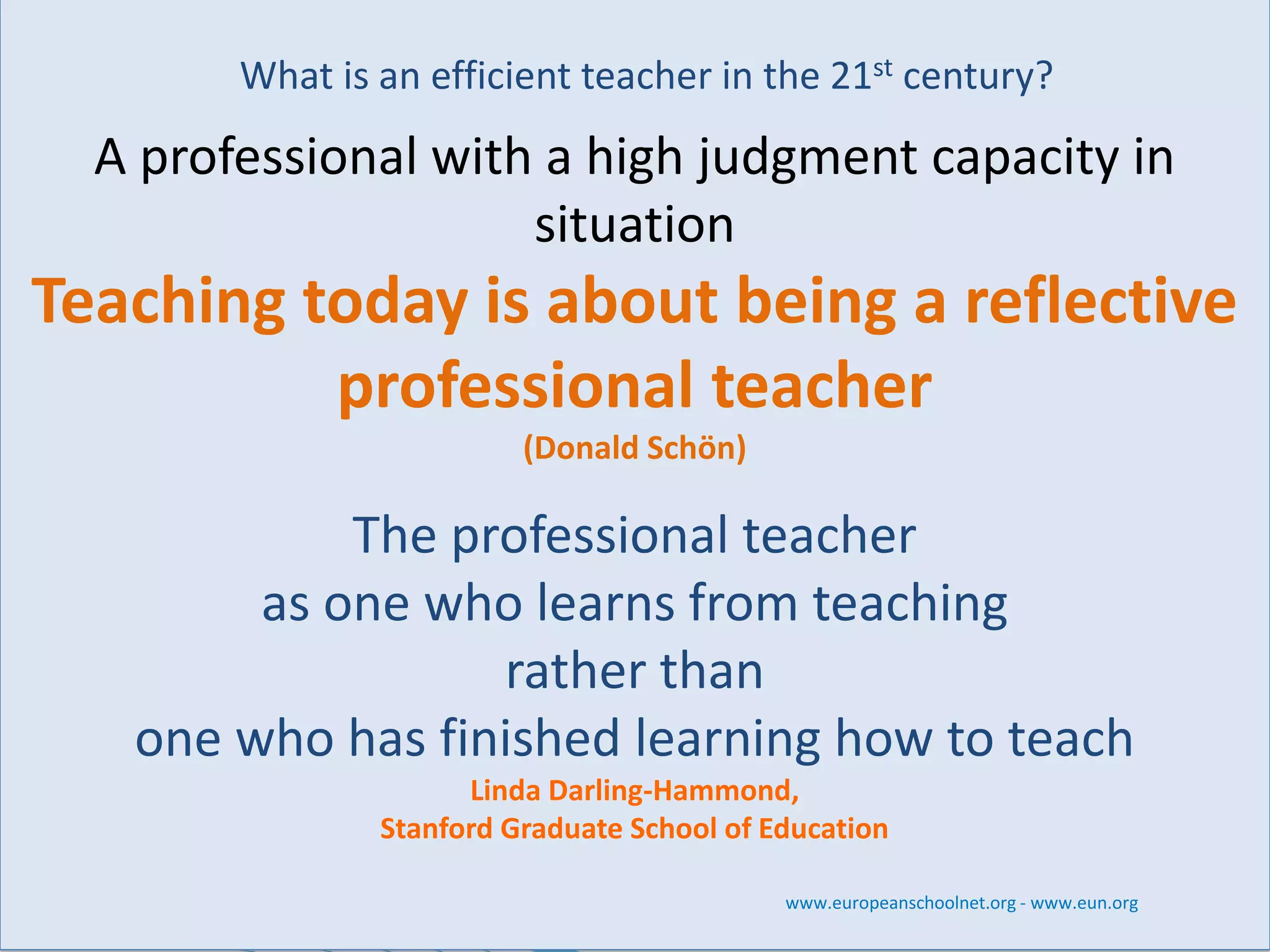 What is an efficient teacher in the 21stcentury? 
A professional with a high judgment capacity in situation 
Teaching today is about being a reflective professional teacher 
(Donald Schön) 
The professional teacher 
as one who learns from teaching 
rather than 
one who has finished learning how to teach 
Linda Darling-Hammond, 
Stanford Graduate School of Education 
www.europeanschoolnet.org -www.eun.org  