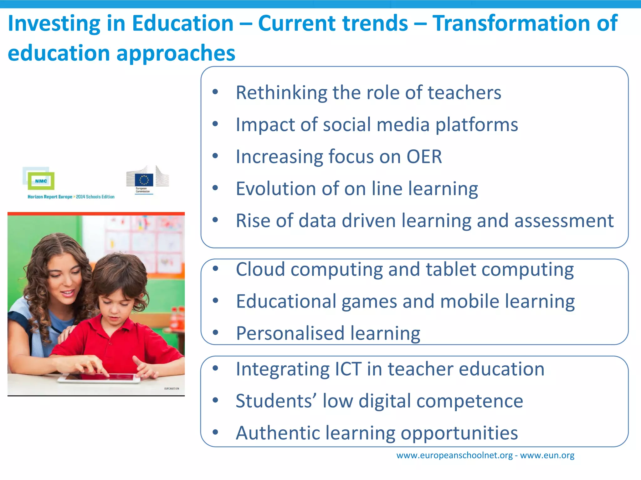 Investing in Education – Current trends – Transformation of 
education approaches 
• Rethinking the role of teachers 
• Impact of social media platforms 
• Increasing focus on OER 
• Evolution of on line learning 
• Rise of data driven learning and assessment 
• Cloud computing and tablet computing 
• Educational games and mobile learning 
• Personalised learning 
• Integrating ICT in teacher education 
• Students’ low digital competence 
• Authentic learning opportunities 
www.europeanschoolnet.org - www.eun.org 
 