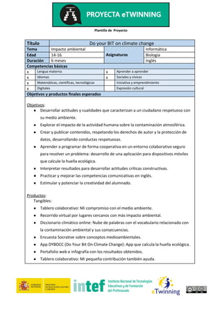 Plantilla de Proyecto
Título Do your BIT on climate change
Tema Impacto ambiental Informática
Edad 14-16 Asignaturas Biología
Duración 6 meses Inglés
Competencias básicas
x Lengua materna x Aprender a aprender
x Idiomas x Sociales y cívicas
x Matemáticas, científicas, tecnológicas Iniciativa y emprendimiento
x Digitales Expresión cultural
Objetivos y productos finales esperados
Objetivos​:
● Desarrollar actitudes y cualidades que caracterizan a un ciudadano respetuoso con
su medio ambiente.
● Explorar el impacto de la actividad humana sobre la contaminación atmosférica.
● Crear y publicar contenidos, respetando los derechos de autor y la protección de
datos, desarrollando conductas respetuosas.
● Aprender a programar de forma cooperativa en un entorno colaborativo seguro
para resolver un problema: desarrollo de una aplicación para dispositivos móviles
que calcule la huella ecológica.
● Interpretar resultados para desarrollar actitudes críticas constructivas.
● Practicar y mejorar las competencias comunicativas en inglés.
● Estimular y potenciar la creatividad del alumnado.
Productos​:
Tangibles:
● Tablero colaborativo: Mi compromiso con el medio ambiente.
● Recorrido virtual por lugares cercanos con más impacto ambiental.
● Diccionario climático online: Nube de palabras con el vocabulario relacionado con
la contaminación ambiental y sus consecuencias.
● Encuesta Socrative sobre conceptos medioambientales.
● App DYBOCC (Do Your Bit On Climate Change): App que calcula la huella ecológica.
● Portafolio web e infografía con los resultados obtenidos.
● Tablero colaborativo: Mi pequeña contribución también ayuda.
 