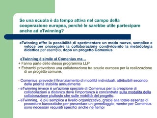 eTwinning offre la possibilità di sperimentare un modo nuovo, semplice e veloce per proseguire la collaborazione condividendo la metodologia didattica  per esempio,  dopo un progetto Comenius    eTwinning è simile al Comenius ma… + Fanno parte dello stesso programma LLP + Entrambi prevedono una collaborazione tra scuole europee per la realizzazione di un progetto comune. -  Comenius  prevede il finanziamento di mobilità individuali, attribuibili secondo delle priorità stabilite annualmente - eTwinning invece è un'azione speciale di Comenius per la creazione di collaborazioni a distanza dove l'importanza è concentrata  sulla modalità della collaborazione piuttosto che sulle mobilità del progetto .  - eTwinning,  è più semplice a livello organizzativo, grazie alla totale assenza di procedure burocratiche per presentare un gemellaggio, mentre per Comenius sono necessari requisiti specifici anche nei tempi Se una scuola è da tempo attiva nel campo della cooperazione europea, perché le sarebbe utile partecipare anche ad eTwinning? 