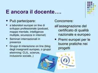 E ancora il docente…. Concorrere: all’assegnazione del certificato di qualità nazionale e europeo Premi europei per le buone pratiche nei progetti Può partecipare: a laboratori europei on line di sviluppo professionale (podcast, mappe mentale, intelligenze multiple, sicurezza in internet) Seminari internazionali in presenza Gruppi di interazione on line (blog degli insegnanti europeo, o gruppi etwinning: CLIL, scienze, inclusione sociale..) 