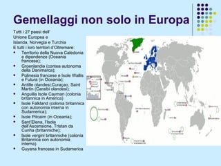 Gemellaggi non solo in Europa Tutti i 27 paesi dell’  Unione Europea e  Islanda, Norvegia e Turchia E tutti i loro territori d’Oltremare:  Territorio della Nuova Caledonia e dipendenze (Oceania francese);  Groenlandia (contea autonoma della Danimarca); Polinesia francese e Isole Wallis e Futura (in Oceania); Antille olandesi;Curaçao, Saint Martin (Caraibi olandesi); Anguilla Isole Cayman (colonia britannica in America)  Isole Falkland (colonia britannica con autonomia interna in Sudamerica); Isole Pitcairn (in Oceania); Sant’Elena, l’Isola dell’Ascensione, Tristan da Cunha (britanniche); Isole vergini britanniche (colonia Britannica con autonomia interna). Guyana francese in Sudamerica 