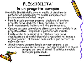 FLESSIBILITA’ in un progetto europeo Una delle finalità dell’azione è  quella di stabilire dei partenariati pedagogici tra scuole europee che si protraggano a lungo nel tempo. Però le scuole partner possono  decidere di avviare progetti brevi, dedicati a temi specifici di anno in anno, mantenendo inalterato il loro partenariato; Oppure possono coinvolgere altre scuole, invitandole in un progetto attivo,  ampliando il partenariato iniziale. Esiste anche la possibilità di collaborazioni brevi, focalizzate su obiettivi didattici circoscritti nel tempo e negli argomenti, al termine delle quali si può cercare un nuovo partner. Si può creare un gemellaggio per partecipare  a un concorso europeo per le scuole,  per approfondire in chiave  europea un tema d'attualità politica o sociale  anche per pochi mesi…  viva la creatività!! 