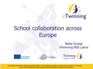 School collaboration across
Europe
Baiba Suseja
eTwinning NSS Latvia

Šis projekts finansēts ar Eiropas Komisijas atbalstu. Šis paziņojums atspoguļo vienīgi autora uzskatus, un Komisijai

nevar uzlikt atbildību par tajā ietvertās informācijas jebkuru iespējamo izlietojumu.

 