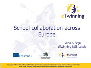 Šis projekts finansēts ar Eiropas Komisijas atbalstu. Šis paziņojums atspoguļo vienīgi autora uzskatus, un Komisijai
nevar uzlikt atbildību par tajā ietvertās informācijas jebkuru iespējamo izlietojumu.
School collaboration across
Europe
Baiba Suseja
eTwinning NSS Latvia
 