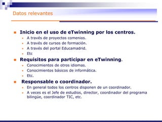 Datos relevantes
 Inicio en el uso de eTwinning por los centros.
• A través de proyectos comenios.
• A través de cursos de formación.
• A través del portal Educamadrid.
• Etc
 Requisitos para participar en eTwinning.
• Conocimientos de otros idiomas.
• Conocimientos básicos de informática.
• Etc.
 Responsable o coordinador.
• En general todos los centros disponen de un coordinador.
• A veces es el Jefe de estudios, director, coordinador del programa
bilingüe, coordinador TIC, etc.
 