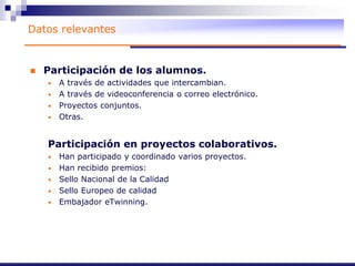 Datos relevantes
 Participación de los alumnos.
• A través de actividades que intercambian.
• A través de videoconferencia o correo electrónico.
• Proyectos conjuntos.
• Otras.
Participación en proyectos colaborativos.
• Han participado y coordinado varios proyectos.
• Han recibido premios:
• Sello Nacional de la Calidad
• Sello Europeo de calidad
• Embajador eTwinning.
 