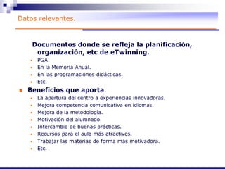 Datos relevantes.
Documentos donde se refleja la planificación,
organización, etc de eTwinning.
• PGA
• En la Memoria Anual.
• En las programaciones didácticas.
• Etc.
 Beneficios que aporta.
• La apertura del centro a experiencias innovadoras.
• Mejora competencia comunicativa en idiomas.
• Mejora de la metodología.
• Motivación del alumnado.
• Intercambio de buenas prácticas.
• Recursos para el aula más atractivos.
• Trabajar las materias de forma más motivadora.
• Etc.
 