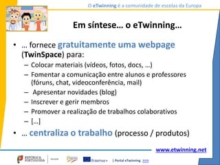 | Portal eTwinning >>>
O eTwinning é a comunidade de escolas da Europa
www.etwinning.net
Em síntese… o eTwinning…
• … fornece gratuitamente uma webpage
(TwinSpace) para:
– Colocar materiais (vídeos, fotos, docs, …)
– Fomentar a comunicação entre alunos e professores
(fóruns, chat, videoconferência, mail)
– Apresentar novidades (blog)
– Inscrever e gerir membros
– Promover a realização de trabalhos colaborativos
– […]
• … centraliza o trabalho (processo / produtos)
 