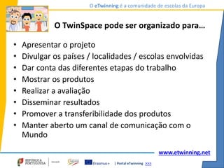 | Portal eTwinning >>>
O eTwinning é a comunidade de escolas da Europa
www.etwinning.net
O TwinSpace pode ser organizado para…
• Apresentar o projeto
• Divulgar os países / localidades / escolas envolvidas
• Dar conta das diferentes etapas do trabalho
• Mostrar os produtos
• Realizar a avaliação
• Disseminar resultados
• Promover a transferibilidade dos produtos
• Manter aberto um canal de comunicação com o
Mundo
 