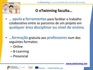 | Portal eTwinning >>>
O eTwinning é a comunidade de escolas da Europa
www.etwinning.net
O eTwinning faculta…
• … apoio e ferramentas para facilitar o trabalho
colaborativo entre os parceiros de um projeto em
qualquer área disciplinar ou nível de ensino.
• ...formação gratuita aos professores num dos
seguintes formatos:
– Online
– B-Learning
– Presencial
 
