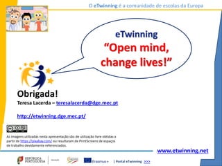 | Portal eTwinning >>>
O eTwinning é a comunidade de escolas da Europa
www.etwinning.net
eTwinning
“Open mind,
change lives!”
Obrigada!
Teresa Lacerda – teresalacerda@dge.mec.pt
http://etwinning.dge.mec.pt/
As imagens utilizadas nesta apresentação são de utilização livre obtidas a
partir de https://pixabay.com/ ou resultaram de PrintScreens de espaços
de trabalho devidamente referenciados.
 