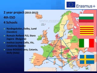 2 year project (2015-2017)
4th ESO
4 Schools
● Nyvångskolan, Dalby, Lund
(Sweden)
● Romain Rolland FLS, Stara
Zagora (Bulgaria)
● Institut Jaume Callís, Vic,
Catalonia (Spain)
● Liceo BOGGIO Lera, Catania,
Sicily (Italy)
 
