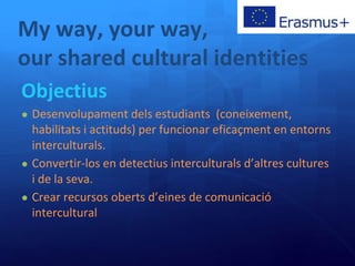 My way, your way,
our shared cultural identities
Objectius
● Desenvolupament dels estudiants (coneixement,
habilitats i actituds) per funcionar eficaçment en entorns
interculturals.
● Convertir-los en detectius interculturals d’altres cultures
i de la seva.
● Crear recursos oberts d’eines de comunicació
intercultural
 