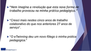  “Nem imagina a revolução que esta nova forma de
trabalho provocou na minha prática pedagógica.”
 “Cresci mais nestes cinco anos de trabalho
colaborativo do que nos anteriores 27 anos de
serviço”.
 “O eTwinning deu um novo fôlego à minha prática
pedagógica.”
 