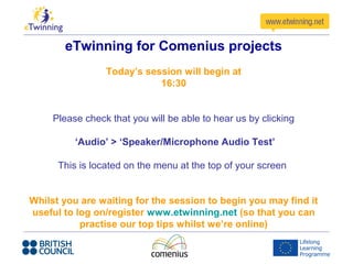 eTwinning for Comenius projects
                 Today’s session will begin at
                            16:30


     Please check that you will be able to hear us by clicking

          ‘Audio’ > ‘Speaker/Microphone Audio Test’

      This is located on the menu at the top of your screen


Whilst you are waiting for the session to begin you may find it
useful to log on/register www.etwinning.net (so that you can
           practise our top tips whilst we’re online)
 