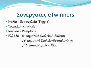 Συνεργάτες eTwinners
 Ιταλία – δυο σχολεία (Foggia)
 Τουρκία - Kırıkkale
 Ισπανία - Pamplona
 Ελλάδα – 6ο Δημοτικό Σχολείο Λιβαδειάς
23ο Δημοτικό Σχολείο Θεσσαλονίκης
7ο Δημοτικό Σχολείο Χίου
 