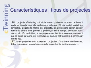 Característiques i tipus de projectes
Un projecte eTwinning pot iniciar-se en qualsevol moment de l'any, i
amb la durada que els professors estimen. El pla inicial també és
revisable. Segons la marxa del projecte, els professors poden decidir
tancar-lo abans dels previst o perllongar en el temps, acceptar nous
socis, etc. En definitiva, si un projecte no funciona com es pensava i
no es troba la forma de reconduir-lo, només cal tancar-lo i començar
un de nou.
Tots els projectes són acceptats: projectes d'una àrea, de diverses,
tot el currículum, temes transversals, aspectes de la vida escolar ...

 