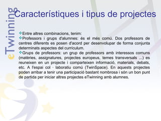 Característiques i tipus de projectes
Entre altres combinacions, tenim:
Professors i grups d'alumnes: és el més comú. Dos professors de
centres diferents es posen d'acord per desenvolupar de forma conjunta
determinats aspectes del currículum.
Grups de professors: un grup de professors amb interessos comuns
(matèries, assignatures, projectes europeus, temes transversals ...) es
reuneixen en un projecte i comparteixen informació, materials, debats,
etc. A l'espai col · laboratiu comú (TwinSpace). En aquests projectes
poden arribar a tenir una participació bastant nombrosa i són un bon punt
de partida per iniciar altres projectes eTwinning amb alumnes.

 