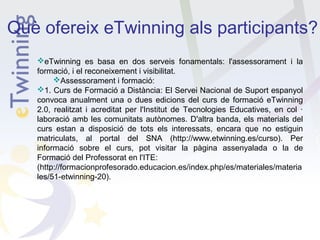 Què ofereix eTwinning als participants?
eTwinning es basa en dos serveis fonamentals: l'assessorament i la
formació, i el reconeixement i visibilitat.
Assessorament i formació:
1. Curs de Formació a Distància: El Servei Nacional de Suport espanyol
convoca anualment una o dues edicions del curs de formació eTwinning
2.0, realitzat i acreditat per l'Institut de Tecnologies Educatives, en col ·
laboració amb les comunitats autònomes. D'altra banda, els materials del
curs estan a disposició de tots els interessats, encara que no estiguin
matriculats, al portal del SNA (http://www.etwinning.es/curso). Per
informació sobre el curs, pot visitar la pàgina assenyalada o la de
Formació del Professorat en l'ITE:
(http://formacionprofesorado.educacion.es/index.php/es/materiales/materia
les/51-etwinning-20).

 
