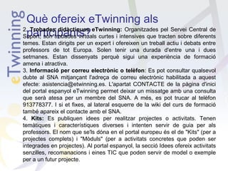 Què ofereix eTwinning als
2. Trobades didàctiques eTwinning: Organitzades pel Servei Central de
participants?
Suport, són trobades virtuals curtes i intensives que tracten sobre diferents
temes. Estan dirigits per un expert i ofereixen un treball actiu i debats entre
professors de tot Europa. Solen tenir una durada d'entre una i dues
setmanes. Estan dissenyats perquè sigui una experiència de formació
amena i atractiva.
3. Informació per correu electrònic o telèfon: Es pot consultar qualsevol
dubte al SNA mitjançant l'adreça de correu electrònic habilitada a aquest
efecte: asistencia@etwinning.es. L'apartat CONTACTE de la pàgina d'inici
del portal espanyol eTwinning permet deixar un missatge amb una consulta
que serà atesa per un membre del SNA. A més, es pot trucar al telèfon
913778377. I si et fixes, al lateral esquerre de la wiki del curs de formació
també apareix el contacte amb el SNA.
4. Kits: Es publiquen idees per realitzar projectes o activitats. Tenen
temàtiques i característiques diverses i intenten servir de guia per als
professors. El nom que se'ls dóna en el portal europeu és el de "Kits" (per a
projectes complets) i "Mòduls" (per a activitats concretes que poden ser
integrades en projectes). Al portal espanyol, la secció Idees ofereix activitats
senzilles, recomanacions i eines TIC que poden servir de model o exemple
per a un futur projecte.

 