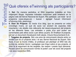 Què ofereix eTwinning als participants?
5. Xat: De manera periòdica, el SNA organitza trobades en línia
mitjançant Skype. Aquestes trobades s'anuncien amb antelació en la
pàgina web del Servei Nacional de Suport. Per participar, cal instal · lar el
programa (www.skype.es) i buscar i agregar l'usuari Informació
eTwinning (info_etwinning).
6. Diari de Projecte: Es tracta d'un blog, que es presenta en ordre
cronològic invers, en què els socis van anotant els aspectes més
importants i els detalls més rellevants del desenvolupament del projecte
en les diferents fases. Les entrades o posts d'un soci poden ser
comentades pels altres socis o per altres usuaris. En finalitzar el projecte,
pot ser un document d'avaluació molt valuós. (Veure Documentació 6.d).
7. Targetes de projecte. Són una eina de comunicació directa entre un
docent que té un projecte actiu i el seu Servei Nacional de Suport. Són
fàcils d'usar ia través d'elles, el professor pot plantejar al SNA tots els
dubtes de caràcter tècnic i pedagògic que tingui sobre el seu projecte, el
SNA fa el seguiment de les targetes, les respon i presta l'ajut demanat.
Aquest canal de comunicació només el poden usar els socis del projecte
i els seus respectius SNA.

 