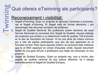 Què ofereix eTwinning als participants?
Reconeixement i visibilitat:

1. Segell eTwinning: Quan un projecte és aprovat i comença a funcionar,
rep el Segell eTwinning. El Segell està en format electrònic i pot
descarregar des del propi escriptori del professor.
2. Segell de Qualitat Nacional: Els professors poden demanar als seus
Serveis Nacionals la concessió d'un Segell de Qualitat. Aquest s'atorga
als projectes que arriben a un determinat nivell de qualitat. Tot el procés
es fa des de l'escriptori de l'usuari. Hi ha una sèrie de criteris comuns
per a tots els països participants, que són els que apareixen en el
formulari on-line. Pots veure aquests criteris i la concreció dels mateixos
que fa el SNA espanyol en annex d'aquesta unitat. Aquest document
també és una guia útil per a professors que hagin de començar un nou
projecte.
3. Segell de Qualitat Europeu: Quan un projecte rep, com a mínim, dos
segells de qualitat nacional de dos països diferents, se li atorga
automàticament el Segell de Qualitat Europeu.

 