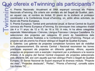 Què ofereix eTwinning als participants?
4. Premis Nacionals: Anualment el SNA espanyol convoca els Premis
Nacionals eTwinning. Els criteris són similars als del Segell de Qualitat, però,
en aquest cas, el nombre és limitat. El premi és la invitació al professor
coordinador a la Conferència Anual eTwinning, on, entre altres activitats, es
lliuren els Premis Europeus.
5. Premis Europeus: També amb periodicitat anual, el Servei Central de Suport
convoca els Premis Europeus eTwinning. Es convoquen tres categories d'edat
(de 4 a 11 anys; de 12 a 15; de 16 a 19). A més, hi ha altres categories
especials: Matemàtiques i Ciències, Llengua Francesa i Llengua Castellana. Es
seleccionen dos projectes per categoria. El premi és l'assistència dels
professors i alumnes finalistes a la Conferència Anual eTwinning. Perquè un
projecte opti als premis ha d’haver obtingut el Segell de Qualitat Europeu.
6. Galeries: Les galeries de projectes compleixen funcions tant de visibilitat
com d'assessorament. Els serveis Central i Nacional reconeixen les bones
pràctiques exposant els projectes en diferents galeries. Alhora, aquests
projectes es proposen com a exemple i inspiració per a professors a la recerca
d'idees. A la pàgina del Servei Central s'exposen els projectes seleccionats
pels diferents SN, així com aquells que han obtingut Premi o Segell de Qualitat
Europeu. El Servei Nacional de Suport espanyol té diversos mòduls: "Projecte
del mes", "Projectes destacats", "Perles", "Premis eTwinning", consells sobre
l'ús d'eines TIC ...

 