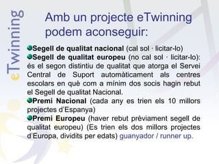 Amb un projecte eTwinning
podem aconseguir:
Segell de qualitat nacional (cal sol · licitar-lo)
Segell de qualitat europeu (no cal sol · licitar-lo):
és el segon distintiu de qualitat que atorga el Servei
Central de Suport automàticament als centres
escolars en què com a mínim dos socis hagin rebut
el Segell de qualitat Nacional.
Premi Nacional (cada any es trien els 10 millors
projectes d’Espanya)
Premi Europeu (haver rebut prèviament segell de
qualitat europeu) (Es trien els dos millors projectes
d’Europa, dividits per edats) guanyador / runner up.

 
