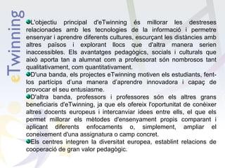 L'objectiu principal d'eTwinning és millorar les destreses
relacionades amb les tecnologies de la informació i permetre
ensenyar i aprendre diferents cultures, escurçant les distàncies amb
altres països i explorant llocs que d'altra manera serien
inaccessibles. Els avantatges pedagògics, socials i culturals que
això aporta tan a alumnat com a professorat són nombrosos tant
qualitativament, com quantitativament.
D'una banda, els projectes eTwinning motiven els estudiants, fentlos partícips d’una manera d’aprendre innovadora i capaç de
provocar el seu entusiasme.
D'altra banda, professors i professores són els altres grans
beneficiaris d'eTwinning, ja que els ofereix l'oportunitat de conèixer
altres docents europeus i intercanviar idees entre ells, el que els
permet millorar els mètodes d'ensenyament propis comparant i
aplicant diferents enfocaments o, simplement, ampliar el
coneixement d'una assignatura o camp concret.
Els centres integren la diversitat europea, establint relacions de
cooperació de gran valor pedagògic.

 