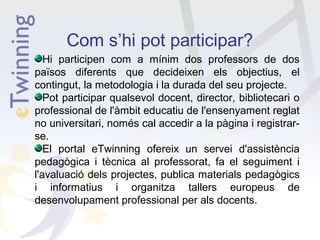 Com s’hi pot participar?
Hi participen com a mínim dos professors de dos
països diferents que decideixen els objectius, el
contingut, la metodologia i la durada del seu projecte.
Pot participar qualsevol docent, director, bibliotecari o
professional de l'àmbit educatiu de l'ensenyament reglat
no universitari, només cal accedir a la pàgina i registrarse.
El portal eTwinning ofereix un servei d'assistència
pedagògica i tècnica al professorat, fa el seguiment i
l'avaluació dels projectes, publica materials pedagògics
i informatius i organitza tallers europeus de
desenvolupament professional per als docents.

 