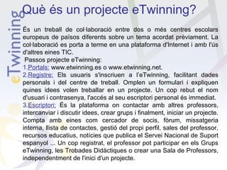 Què és un projecte eTwinning?
És un treball de col·laboració entre dos o més centres escolars
europeus de països diferents sobre un tema acordat prèviament. La
col·laboració es porta a terme en una plataforma d'Internet i amb l'ús
d'altres eines TIC.
Passos projecte eTwinning:
1.Portals: www.etwinning.es o www.etwinning.net.
2.Registre: Els usuaris s'inscriuen a l’eTwinning, facilitant dades
personals i del centre de treball. Omplen un formulari i expliquen
quines idees volen treballar en un projecte. Un cop rebut el nom
d'usuari i contrasenya, l'accés al seu escriptori personal és immediat.
3.Escriptori: És la plataforma on contactar amb altres professors,
intercanviar i discutir idees, crear grups i finalment, iniciar un projecte.
Compta amb eines com cercador de socis, fòrum, missatgeria
interna, llista de contactes, gestió del propi perfil, sales del professor,
recursos educatius, notícies que publica el Servei Nacional de Suport
espanyol ... Un cop registrat, el professor pot participar en els Grups
eTwinning, les Trobades Didàctiques o crear una Sala de Professors,
independentment de l'inici d'un projecte.

 