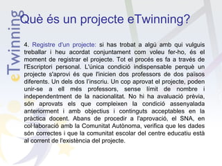 Què és un projecte eTwinning?
4. Registre d'un projecte: si has trobat a algú amb qui vulguis
treballar i heu acordat conjuntament com voleu fer-ho, és el
moment de registrar el projecte. Tot el procés es fa a través de
l'Escriptori personal. L'única condició indispensable perquè un
projecte s'aprovi és que l'inicien dos professors de dos països
diferents. Un dels dos l’inscriu. Un cop aprovat el projecte, poden
unir-se a ell més professors, sense límit de nombre i
independentment de la nacionalitat. No hi ha avaluació prèvia,
són aprovats els que compleixen la condició assenyalada
anteriorment i amb objectius i continguts acceptables en la
pràctica docent. Abans de procedir a l'aprovació, el SNA, en
col·laboració amb la Comunitat Autònoma, verifica que les dades
són correctes i que la comunitat escolar del centre educatiu està
al corrent de l'existència del projecte.

 