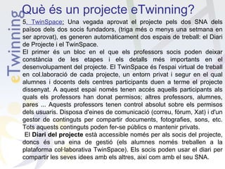 Què és un projecte eTwinning?
5. TwinSpace: Una vegada aprovat el projecte pels dos SNA dels
països dels dos socis fundadors, (triga més o menys una setmana en
ser aprovat), es generen automàticament dos espais de treball: el Diari
de Projecte i el TwinSpace.
El primer és un bloc en el que els professors socis poden deixar
constància de les etapes i els detalls més importants en el
desenvolupament del projecte. El TwinSpace és l'espai virtual de treball
en col.laboració de cada projecte, un entorn privat i segur en el qual
alumnes i docents dels centres participants duen a terme el projecte
dissenyat. A aquest espai només tenen accés aquells participants als
quals els professors han donat permisos; altres professors, alumnes,
pares ... Aquests professors tenen control absolut sobre els permisos
dels usuaris. Disposa d'eines de comunicació (correu, fòrum, Xat) i d'un
gestor de continguts per compartir documents, fotografies, sons, etc.
Tots aquests continguts poden fer-se públics o mantenir privats.
El Diari del projecte està accessible només per als socis del projecte,
doncs és una eina de gestió (els alumnes només treballen a la
plataforma col·laborativa TwinSpace). Els socis poden usar el diari per
compartir les seves idees amb els altres, així com amb el seu SNA.

 