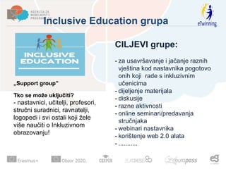Inclusive Education grupa
CILJEVI grupe:
- za usavršavanje i jačanje raznih
vještina kod nastavnika pogotovo
onih koji rade s inkluzivnim
učenicima
- dijeljenje materijala
- diskusije
- razne aktivnosti
- online seminari/predavanja
stručnjaka
- webinari nastavnika
- korištenje web 2.0 alata
- ...........
„Support group”
Tko se može uključiti?
- nastavnici, učitelji, profesori,
stručni suradnici, ravnatelji,
logopedi i svi ostali koji žele
više naučiti o Inkluzivnom
obrazovanju!
 