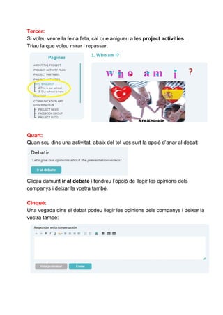 Tercer:
Si voleu veure la feina feta, cal que anigueu a les ​project activities​.
Triau la que voleu mirar i repassar:
Quart:
Quan sou dins una activitat, abaix del tot vos surt la opció d’anar al debat:
Clicau damunt​ir al debate​i tendreu l’opció de llegir les opinions dels
companys i deixar la vostra també.
Cinquè:
Una vegada dins el debat podeu llegir les opinions dels companys i deixar la
vostra també:
 