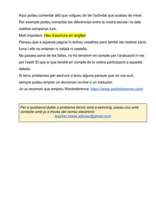 Aquí podeu comentar allò que volgueu dir de l’activitat que acabau de mirar.
Per exemple podeu comentar les diferències entre la nostra escola i la dels
nostres companys turs.
Molt important: ​Heu d’escriure en anglès!
Pensau que a aquesta pàgina hi entrau vosaltres però també els nostres sòcis
turcs i ells no entenen ni català ni castellà.
No passeu pena de les faltes, no ho tendrem en compte per l’avaluació ni res
per l’estil! El que si que tendré en compte és la vostra participació a aquests
debats.
Si teniu problemes per escriure o teniu alguna paraula que no vos surt,
sempre podeu emprar un diccionari on-line o un traductor.
Jo us recoman que empreu Wordreference: ​https://www.wordreference.com/
Per a qualsevol dubte o problema tècnic amb e-twinning, posau-vos amb
contacte amb jo a través del correu electrònic:
teacher.maria.adrover@gmail.com
 