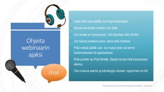 Ohjeita
webinaarin
ajaksi
• Laita mikki pois päältä, kun liityt webinaariin
• Kirjoita tervehdys chattiin, kun tulet
• Jos sinulla on kysymyksiä, voit kirjoittaa niitä chattiin
• Jos haluat puheenvuoron, kerro siitä chatissa
• Pidä mikkiä päällä vain, kun kysyt jotain tai kerrot
kokemuksistasi tai ajatuksistasi
• Pidä puhelin tai iPad lähellä. Saatat tarvita niitä koulutuksen
aikana.
• Ota mukava asento ja kahvikuppi viereen: oppiminen on ilo!
chat
Tiina Sarisalmi 22.9.2020 eTwinningiä aloittelijalle 1 -webinaari
 