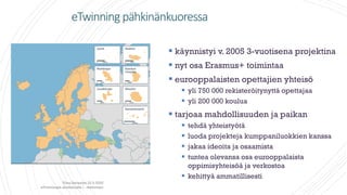 eTwinning pähkinänkuoressa
 käynnistyi v. 2005 3-vuotisena projektina
 nyt osa Erasmus+ toimintaa
 eurooppalaisten opettajien yhteisö
 yli 750 000 rekisteröitynyttä opettajaa
 yli 200 000 koulua
 tarjoaa mahdollisuuden ja paikan
 tehdä yhteistyötä
 luoda projekteja kumppaniluokkien kanssa
 jakaa ideoita ja osaamista
 tuntea olevansa osa eurooppalaista
oppimisyhteisöä ja verkostoa
 kehittyä ammatillisesti
Tiina Sarisalmi 22.9.2020
eTwinningiä aloittelijalle 1 -webinaari
 