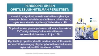 Tiina Sarisalmi 22.9.2020 eTwinningiä aloittelijalle 1 -webinaari
Oppilaille ja oppilasryhmille luodaan mahdollisuuksia
verkostoitumiseen ja yhteydenpitoon ihmisten kanssa
myös eri puolilla maailmaa. s. 243
PERUSOPETUKSEN
OPETUSSUUNNITELMAN PERUSTEET:
Oppilaat saavat perusopetuksen aikana kokemuksia
TVT:n käytöstä myös kansainvälisessä
vuorovaikutuksessa. s. 21 j s. 166
Kunnioitusta ja luottamusta muita ihmisryhmiä ja
kansoja kohtaan vahvistetaan kaikessa toiminnassa,
myös kansainvälistä yhteistyötä tehden. s. 19
 