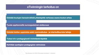 eTwinningin tarkoitus on
Tiina Sarisalmi 22.9.2020 eTwinningiä aloittelijalle 1 -webinaari
Edistää koulujen kansainvälistä yhteistyötä verkossa osana koulun arkea
Tuoda oppitunneille eurooppalainen ulottuvuus
Edistää kielten oppimista sekä vuorovaikutus- ja interkulttuurisia taitoja
Tukea tvt:n pedagogisesti mielekästä käyttöä
Kehittää opettajien pedagogisia valmiuksia
 