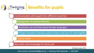 Teresa Lacerda | teresalacerda@dge.mec.pt | eTwinning / DGE Ambassador | 2019-2020
Benefits for pupils
Communication with pupils from different countries
Recognition of national identity
Authentic use and learning of foreign languages
Project activities motivate pupils to learn and use ICT meaningfully
Virtual travel
New skills and knowledge for future job
© Baiba Suseja, 2015
 